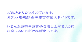 ご来店ありがとうございます。カフェ・香庵は桑原香苗個人のサイトです。いろんなお茶やお菓子を召し上がるようにお楽しみいただければ幸いです。